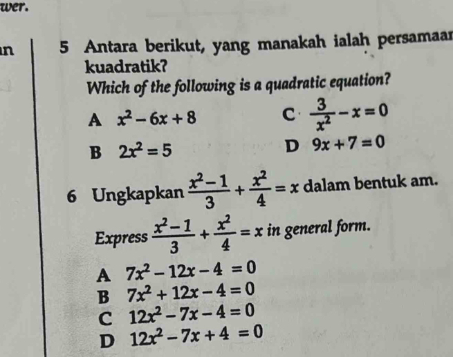 wer.
n 5 Antara berikut, yang manakah ialah persamaar
kuadratik?
Which of the following is a quadratic equation?
A x^2-6x+8
C  3/x^2 -x=0
B 2x^2=5
D 9x+7=0
6 Ungkapkan  (x^2-1)/3 + x^2/4 =x dalam bentuk am.
Express  (x^2-1)/3 + x^2/4 =x in general form.
A 7x^2-12x-4=0
B 7x^2+12x-4=0
C 12x^2-7x-4=0
D 12x^2-7x+4=0