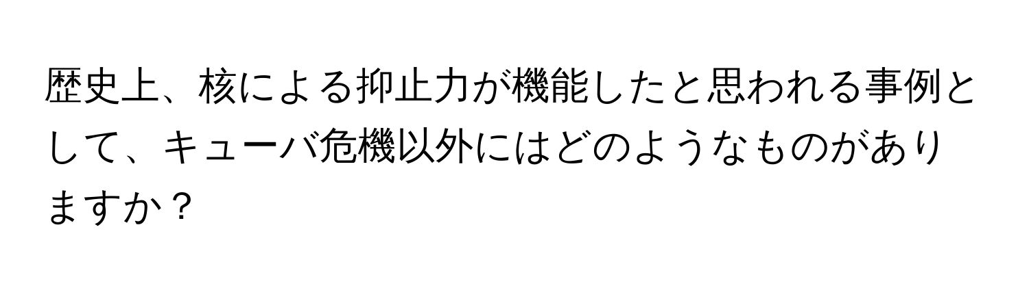 歴史上、核による抑止力が機能したと思われる事例として、キューバ危機以外にはどのようなものがありますか？