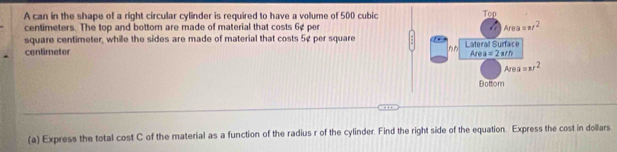 A can in the shape of a right circular cylinder is required to have a volume of 500 cubic
centimeters. The top and bottom are made of material that costs 6¢ per 
square centimeter, while the sides are made of material that costs 5¢ per square
centimeter 
(a) Express the total cost C of the material as a function of the radius r of the cylinder. Find the right side of the equation. Express the cost in dollars