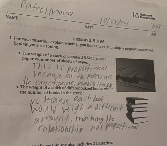 Illustrative 
À À Mathematics 
NAME DATE 
CLASS 
Lesson 3.9 HW 
1. For each situation, explain whether you think the relationship is proportional or not. Explain your reasoning. 
a. The weight of a stack of standard 8.5x11 copier 
paper vs. number of sheets of paper. 
b. The weight of a stack of different-sized books vs. 
the number of books in the stack. 
artain toy also includes 2 batteries.