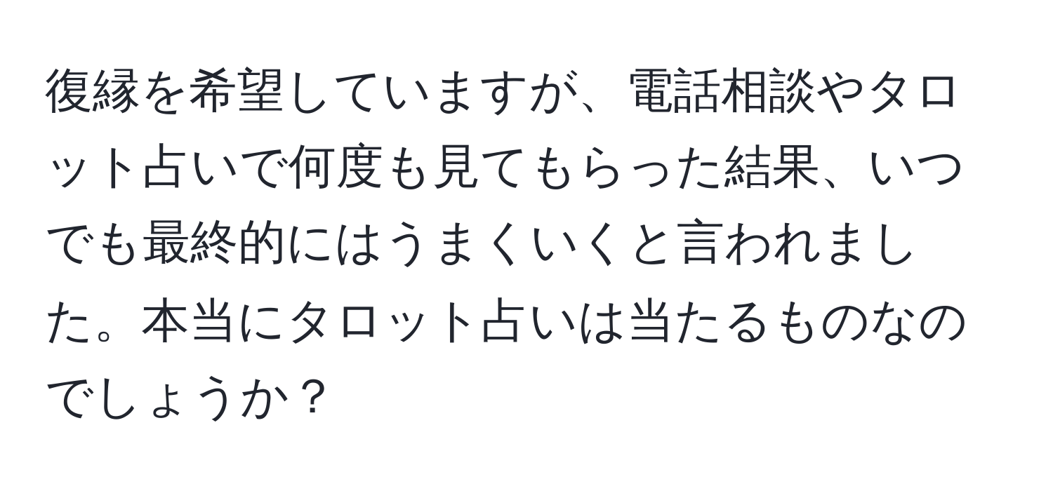 復縁を希望していますが、電話相談やタロット占いで何度も見てもらった結果、いつでも最終的にはうまくいくと言われました。本当にタロット占いは当たるものなのでしょうか？