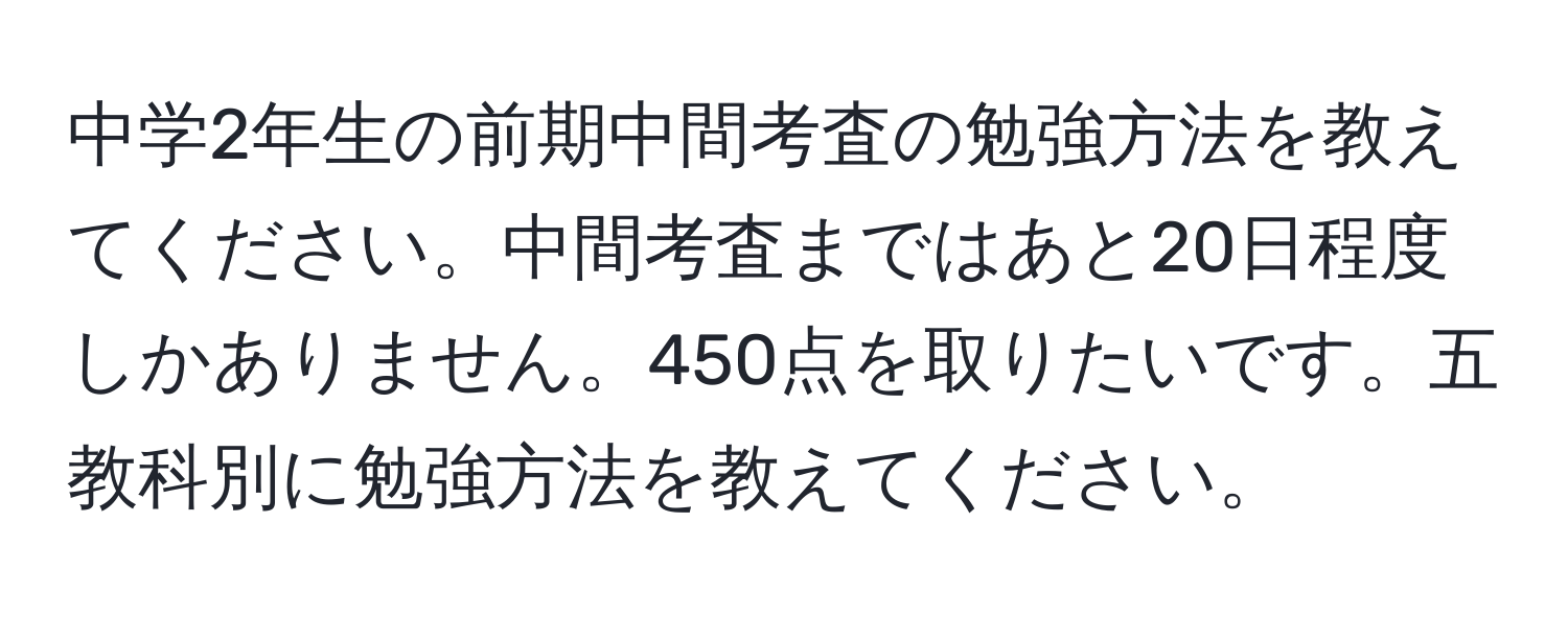 中学2年生の前期中間考査の勉強方法を教えてください。中間考査まではあと20日程度しかありません。450点を取りたいです。五教科別に勉強方法を教えてください。