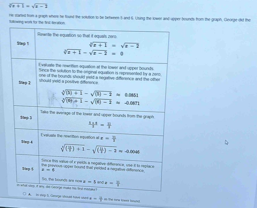 sqrt[3](x+1)=sqrt(x-2)
He started from a graph where he found the solution to be between 5 and 6. Using the lower and upper bounds from the graph, George did the
following work for the first iteration.
orge should have used x= 11/2  as the new lower bound