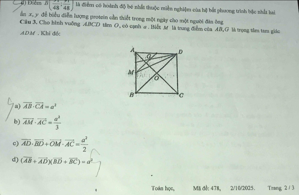 d) Điểm B( 1/48 ; 91/48 ) là điềm có hoành độ bé nhất thuộc miền nghiệm của hệ bất phương trình bậc nhất hai
ần x, y để biểu diễn lượng protein cần thiết trong một ngày cho một người đàn ông
Câu 3. Cho hình vuông ABCD tâm O, có cạnh a. Biết M là trung điểm của AB,G là trọng tâm tam giác
ADM. Khi đó:
a) vector AB· vector CA=a^2
b) vector AM· vector AC= a^2/3 
c) vector AD· vector BD+vector OM· vector AC= a^2/2 
d) (vector AB+vector AD)(vector BD+vector BC)=a^2
Toán học, Mã đề: 478, 2/10/2025. Trang 2 / 3