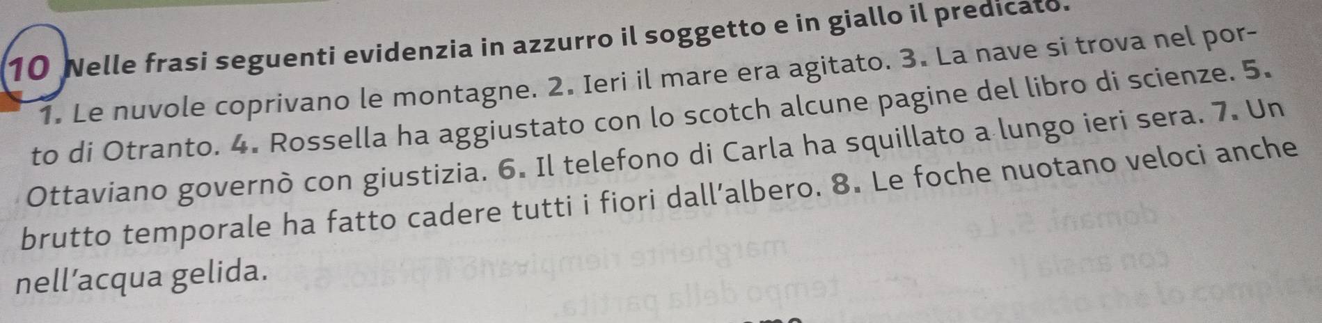 Nelle frasi seguenti evidenzia in azzurro il soggetto e in giallo il predicato. 
1. Le nuvole coprivano le montagne. 2. Ieri il mare era agitato. 3. La nave si trova nel por- 
to di Otranto. 4. Rossella ha aggiustato con lo scotch alcune pagine del libro di scienze. 5. 
Ottaviano governò con giustizia. 6. Il telefono di Carla ha squillato a lungo ieri sera. 7. Un 
brutto temporale ha fatto cadere tutti i fiori dall’albero. 8. Le foche nuotano veloci anche 
nell’acqua gelida.