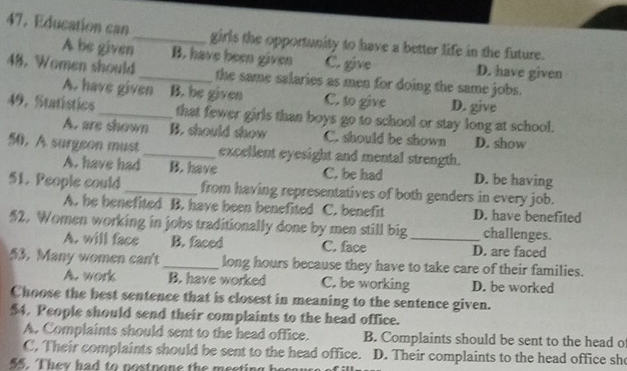 Education can_ girls the opportunity to have a better life in the future.
A be given B. have been given C. give D. have given
48. Women should _the same salaries as men for doing the same jobs.
A. have given B. he given C. to give D. give
49. Statistics_ that fewer girls than boys go to school or stay long at school.
A. are shown B. should show C. should be shown D. show
50, A surgeon must_ excellent eyesight and mental strength.
A. have had B. have C. be had D. be having
51. People could_ from having representatives of both genders in every job.
A. he benefited B. have been benefited C. benefit D. have benefited
52. Women working in jobs traditionally done by men still big _challenges.
A. will face B. faced C. face D. are faced
53. Many women can't _long hours because they have to take care of their families.
A. work B. have worked C. be working D. be worked
Choose the best sentence that is closest in meaning to the sentence given.
$4. People should send their complaints to the head office.
A. Complaints should sent to the head office. B. Complaints should be sent to the head o
C. Their complaints should be sent to the head office. D. Their complaints to the head office she
55. They had to postpone the meeting becar