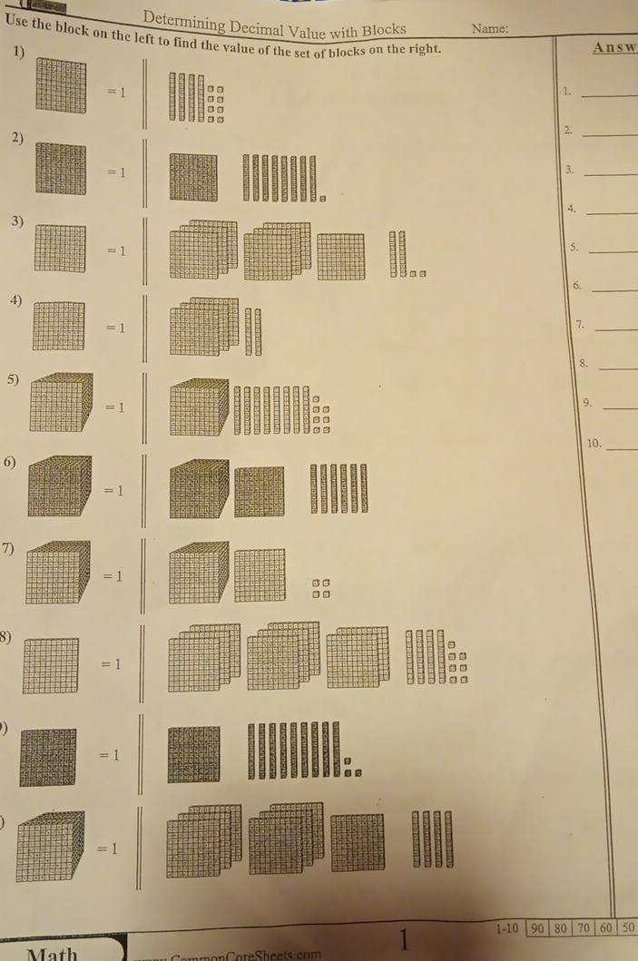 Determining Decimal Value with Blocks Name: 
Use the block on the left to find the value of the set of blocks on the right. 
1) 
A n s w
=1 1._ 
2) 
2._
=1
3._ 
4._ 
3)
=1
5._ 
□ □ 
6._ 
4)
=1
7._ 
8._ 
5) 
a
=1
9._ 
10. 
_ 
6)
=1
7)
=1
□ □ 
8)
=1

=1. 
.
=1
Math oreSheets com 1 1-10 90 80 70 60 50