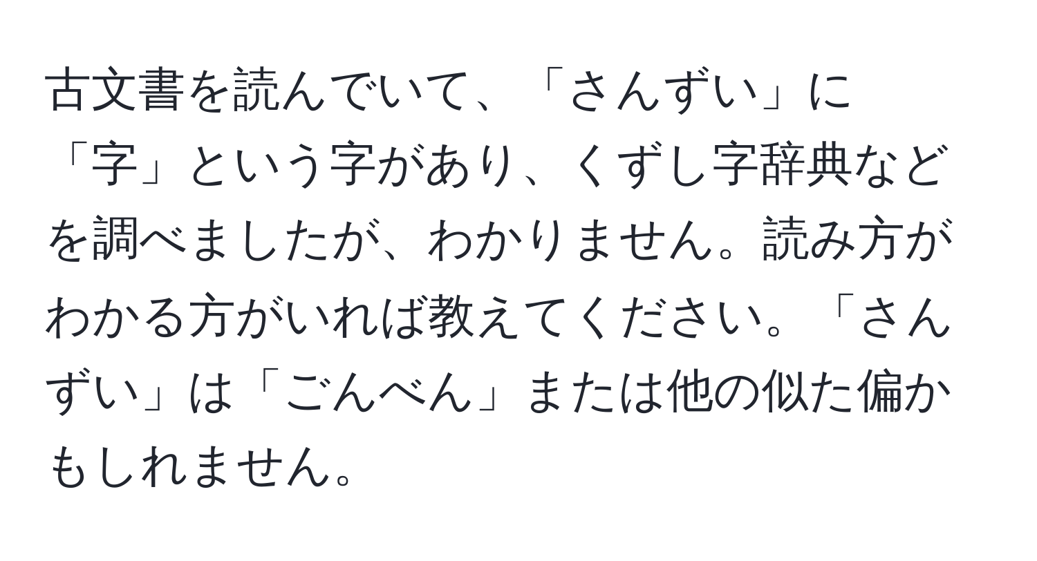 古文書を読んでいて、「さんずい」に「字」という字があり、くずし字辞典などを調べましたが、わかりません。読み方がわかる方がいれば教えてください。「さんずい」は「ごんべん」または他の似た偏かもしれません。