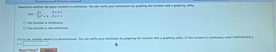 Determese whethor the given function is continuous. You can verify your conclusions by graphing the function with a grephing utility.
f(x)=beginarrayl 8ifx≤ 1 x^2+5ifx>1endarray.
The function is continuous.
The function is not continuous.
If it is not, identify where it is discontinuous. You can verify your conclusion by graphing the function with a graphing utility. (If the function is continuaus, enter CONTINUOUS.)
x=□
Need Help?