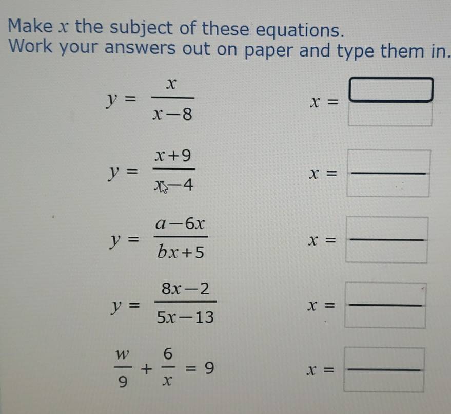 Make x the subject of these equations. 
Work your answers out on paper and type them in.
y= x/x-8 
x= □ /□  
y= (x+9)/x-4 
x= □ /□  
y= (a-6x)/bx+5 
x= □ /□  
y= (8x-2)/5x-13 
x= □ /□  
 w/9 + 6/x =9
x= □ /□  