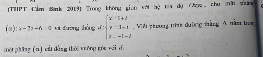 (THPT Cẩm Bình 2019) Trong không gian với hệ tọa độ Oxyz, cho mặt phăng 
(α): x-2z-6=0 và đường thẳng d:beginarrayl x=1+t y=3+t z=-1-tendarray.. Viết phương trình đường thẳng Δ nằm trong 
mặt phẳng (α) cắt đồng thời vuông góc với đ.