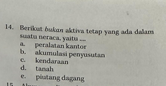 Berikut bukan aktiva tetap yang ada dalam
suatu neraca, yaitu ....
a. peralatan kantor
b. akumulasi penyusutan
c. kendaraan
d. tanah
e. piutang dagang
15