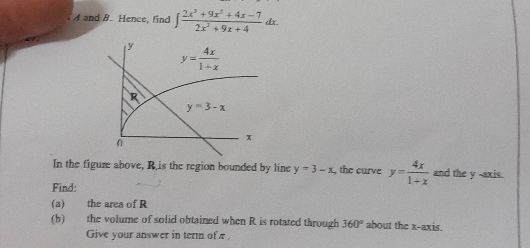 A and B. Hence, find ∈t  (2x^3+9x^2+4x-7)/2x^2+9x+4 dx.
In the figure above, Ris the region bounded by line y=3-x , the curve y= 4x/1+x  and the y -axis.
Find:
(a) the area of R
(b) the volume of solid obtained when R is rotated through 360° about the x-axis.
Give your answer in term of π .