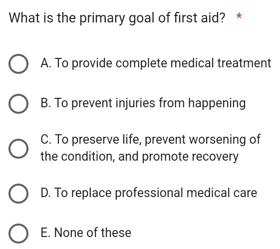 What is the primary goal of first aid? *
A. To provide complete medical treatment
B. To prevent injuries from happening
C. To preserve life, prevent worsening of
the condition, and promote recovery
D. To replace professional medical care
E. None of these