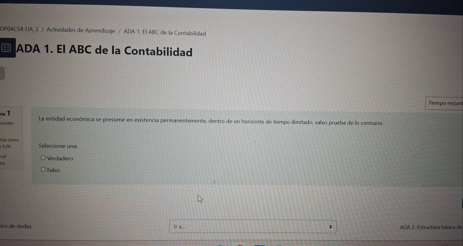 OP04CS4-UA_3 / Actividades de Aprendizaje / ADA 1. El ABC de la Contabilidad
ADA 1. El ABC de la Contabilidad
Tiempo restant
ta 1
La entidad económica se presume en existencia permanentemente, dentro de un horizonte de tiempo ilimitado, salvo prueba de lo contrario.
ponder
túa como
5,00 Seleccione una:
car Verdadero
ta
Falso
ɔro de dudas Ir a...
ADA 2. Estructura básica de