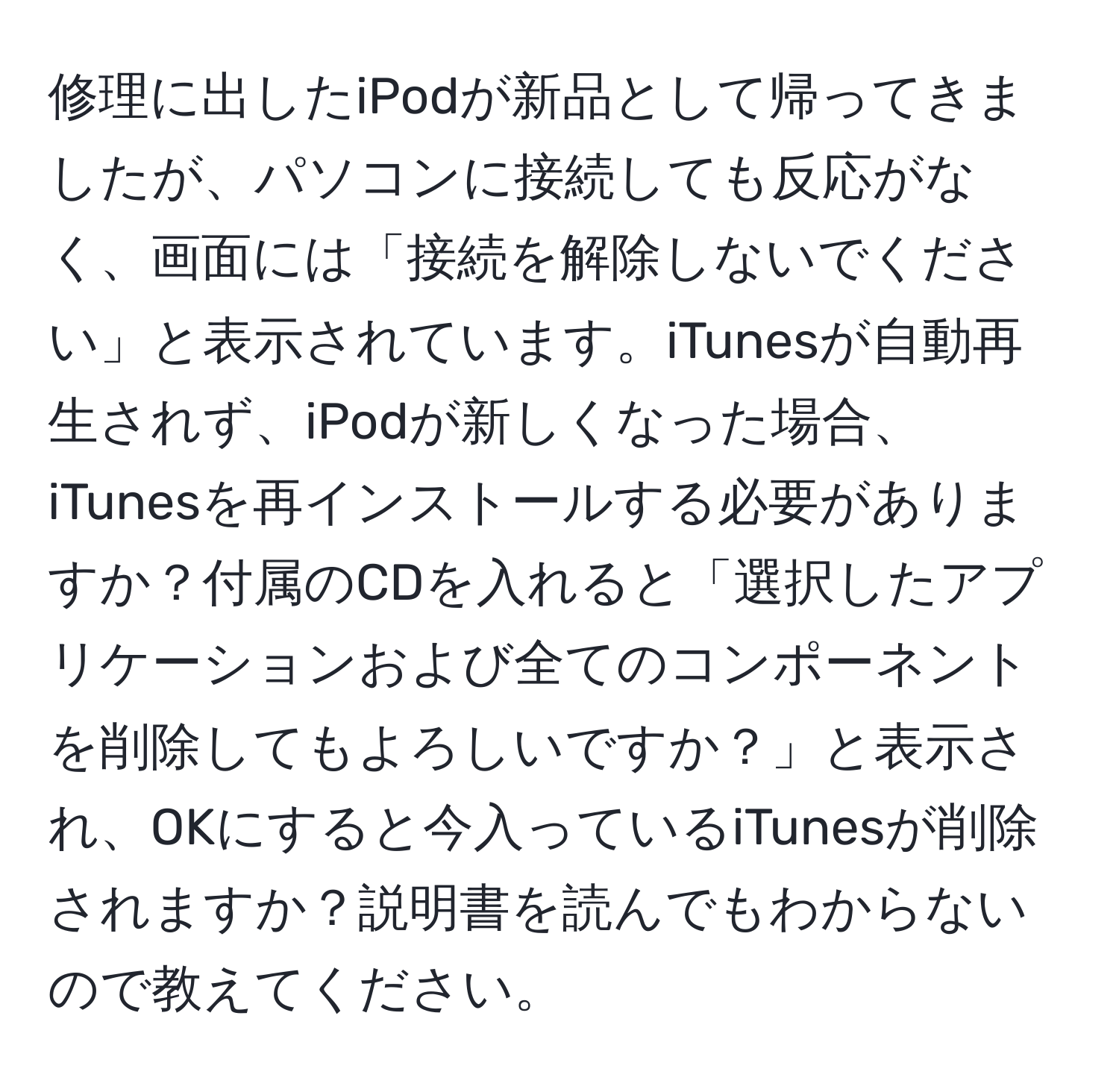 修理に出したiPodが新品として帰ってきましたが、パソコンに接続しても反応がなく、画面には「接続を解除しないでください」と表示されています。iTunesが自動再生されず、iPodが新しくなった場合、iTunesを再インストールする必要がありますか？付属のCDを入れると「選択したアプリケーションおよび全てのコンポーネントを削除してもよろしいですか？」と表示され、OKにすると今入っているiTunesが削除されますか？説明書を読んでもわからないので教えてください。