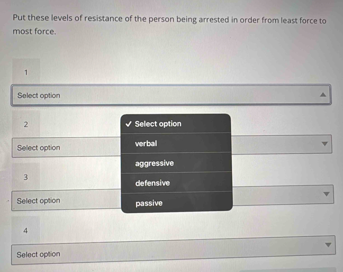 Put these levels of resistance of the person being arrested in order from least force to
most force.
1
Select option
2 Select option
Select option verbal
aggressive
3
defensive
Select option
passive
4
Select option