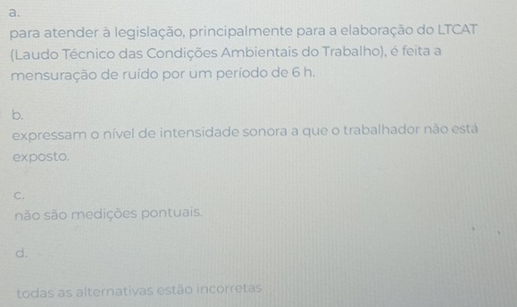 para atender à legislação, principalmente para a elaboração do LTCAT
(Laudo Técnico das Condições Ambientais do Trabalho), é feita a
mensuração de ruído por um período de 6 h.
b.
expressam o nível de intensidade sonora a que o trabalhador não está
exposto.
C.
não são medições pontuais.
d.
todas as alternativas estão incorretas