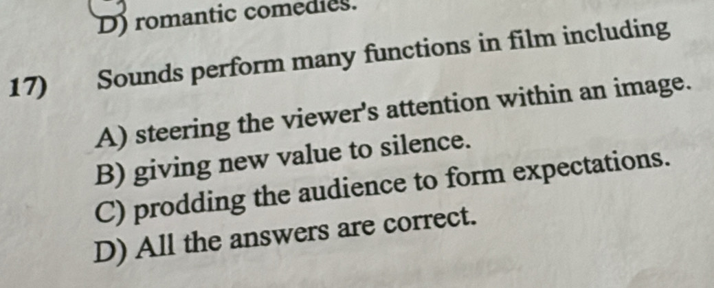 D) romantic comedies.
17) Sounds perform many functions in film including
A) steering the viewer's attention within an image.
B) giving new value to silence.
C) prodding the audience to form expectations.
D) All the answers are correct.