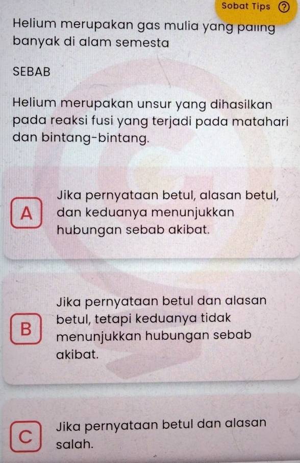 Sobat Tips
Helium merupakan gas mulia yang paling
banyak di alam semesta 
SEBAB
Helium merupakan unsur yang dihasilkan
pada reaksi fusi yang terjadi pada matahari
dan bintang-bintang.
Jika pernyataan betul, alasan betul,
A dan keduanya menunjukkan
hubungan sebab akibat.
Jika pernyataan betul dan alasan
B betul, tetapi keduanya tidak
menunjukkan hubungan sebab
akibat.
Jika pernyataan betul dan alasan
C salah.