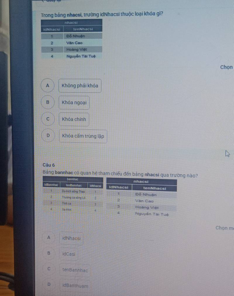 Trong bảng nhacsi, trường idNhacsi thuộc loại khóa gì?
Chọn
A Không phải khóa
B Khóa ngoại
C Khóa chính
D Khóa cấm trùng lặp
Câu 6
Bảng bannhac có quan hệ tham chiếu đến bảng nhacsi qua g nào?
Chọn m
A idNhacsi
B idCasi
C tenBannhac
D idBanthuam