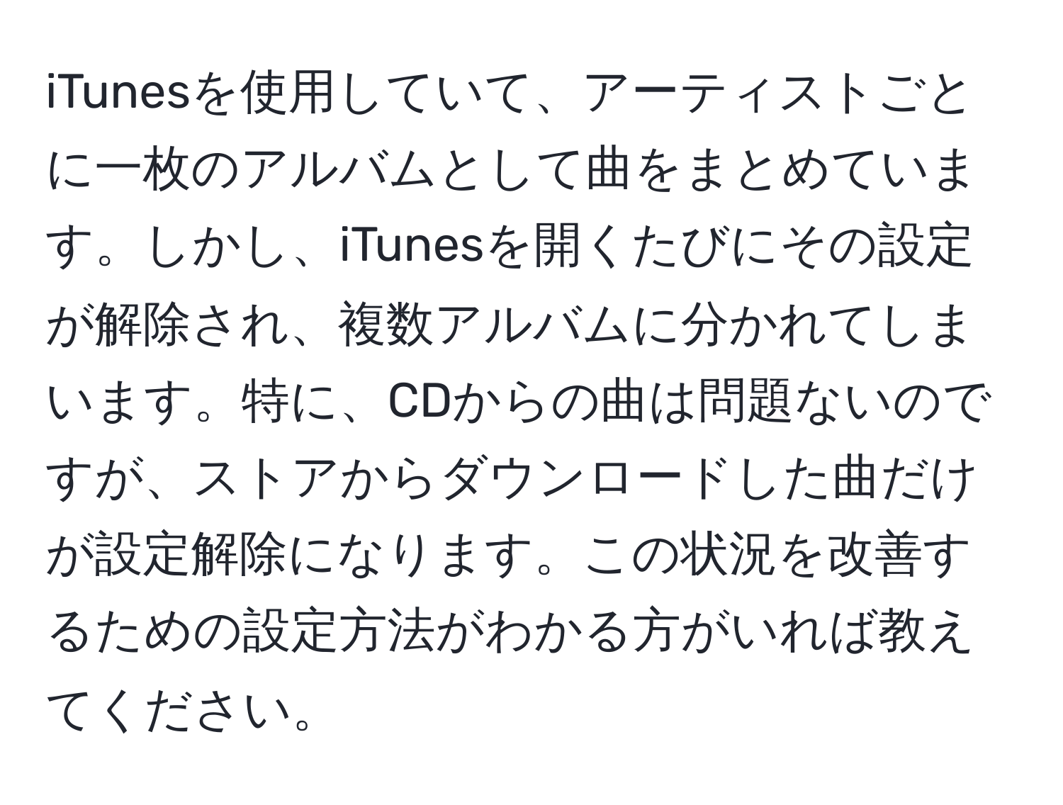 iTunesを使用していて、アーティストごとに一枚のアルバムとして曲をまとめています。しかし、iTunesを開くたびにその設定が解除され、複数アルバムに分かれてしまいます。特に、CDからの曲は問題ないのですが、ストアからダウンロードした曲だけが設定解除になります。この状況を改善するための設定方法がわかる方がいれば教えてください。