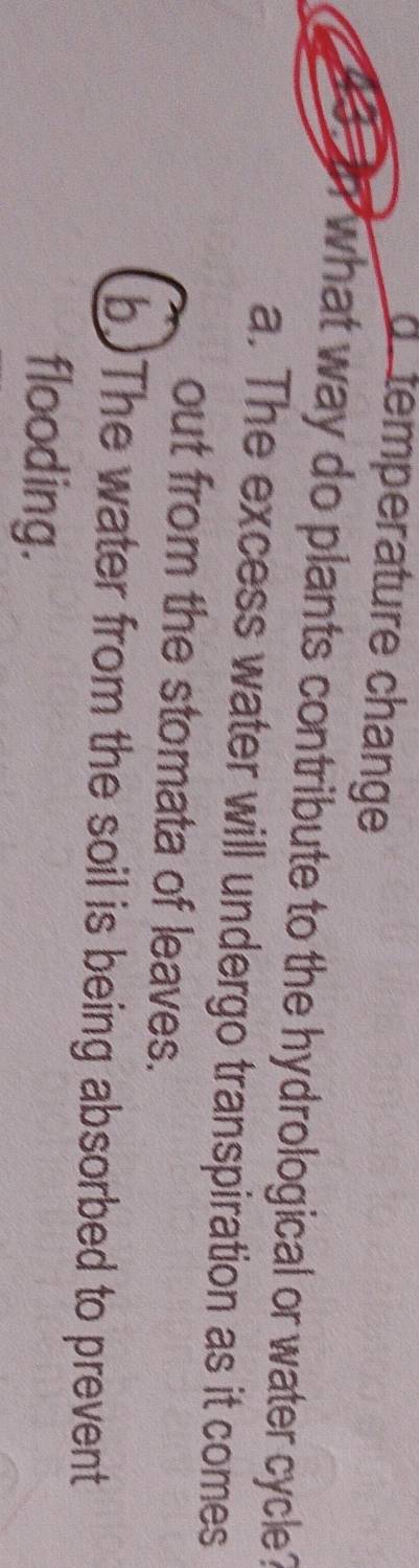 temperature change
what way do plants contribute to the hydrological or water cycle ?
a. The excess water will undergo transpiration as it comes
out from the stomata of leaves.
b)The water from the soil is being absorbed to prevent
flooding.