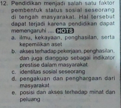 Pendidikan menjadi salah satu faktor
pembentuk status sosial seseorang 
di tengah masyarakat. Hal tersebut
dapat terjadi karena pendidikan dapat
memengaruhi .... HOTs
a. ilmu, kekayaan, penghasilan, serta
kepemilikan aset
b. akses terhadap pekerjaan, penghasilan.
dan juga dianggap sebagai indikator
prestise dalam masyarakat
c. identitas sosial seseorang
d. pengakuan dan penghargaan dari
masyarakat
e. posisi dan akses terhadap minat dan
peluang