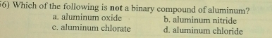 Which of the following is not a binary compound of aluminum?
a. aluminum oxide b. aluminum nitride
c. aluminum chlorate d. aluminum chloride