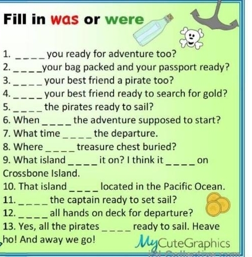 Fill in was or were 
1. _you ready for adventure too? 
2. _your bag packed and your passport ready? 
3. _your best friend a pirate too? 
4. _your best friend ready to search for gold? 
5. _the pirates ready to sail? 
6. When _the adventure supposed to start? 
7. What time _the departure. 
_ 
8. Where treasure chest buried? 
9. What island_ it on? I think it _on 
Crossbone Island. 
10. That island _located in the Pacific Ocean. 
11. _the captain ready to set sail? 
12._ all hands on deck for departure? 
13. Yes, all the pirates _ready to sail. Heave 
ho! And away we go! MyCuteGraphics