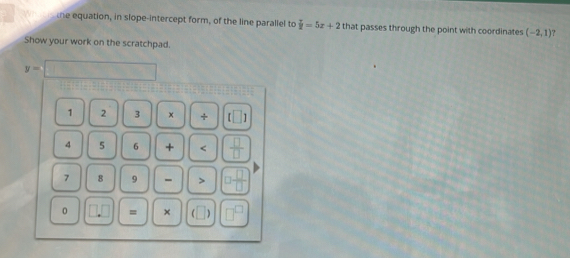 ne equation, in slope-intercept form, of the line parallel to  T/2 =5x+2 that passes through the point with coordinates (-2,1)
Show your work on the scratchpad.
y=□
1 2 3 x + f□
4 5 6 + <  □ /□  
7 8 9 - > □  □ /□  
0.0 = × C | □^(□)