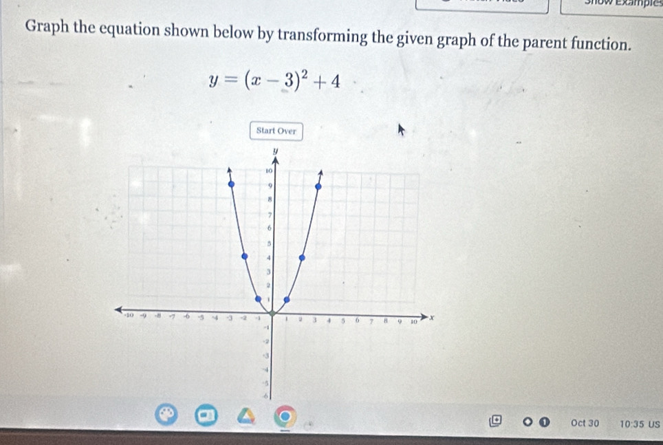 exampi 
Graph the equation shown below by transforming the given graph of the parent function.
y=(x-3)^2+4
Start Over 
Oct 30 10:35 US