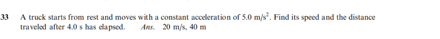 A truck starts from rest and moves with a constant acceleration of 5.0m/s^2. Find its speed and the distance 
traveled after 4.0 s has elapsed. Ans. 20 m/s, 40 m