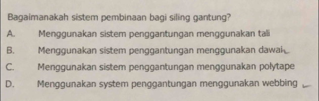 Bagaimanakah sistem pembinaan bagi siling gantung?
A. Menggunakan sistem penggantungan menggunakan tali
B. Menggunakan sistem penggantungan menggunakan dawai
C. Menggunakan sistem penggantungan menggunakan polytape
D. Menggunakan system penggantungan menggunakan webbing