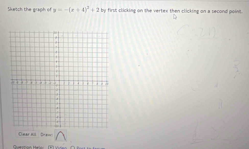 Sketch the graph of y=-(x+4)^2+2 by first clicking on the vertex then clicking on a second point. 
Clear All Draw: 
Question Helo: