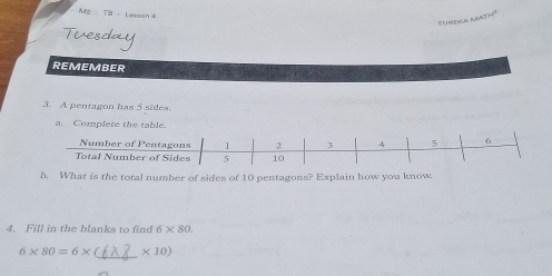 M2 T8 - Lesson 8 
REMEMBER 
3. A pentagon has 5 sides. 
a. Complete the table. 
b. What is the total number of sides of 10 pentagons? Explain how you know. 
4. Fill in the blanks to find 6* 80.
6* 80=6* ( _  * 10)