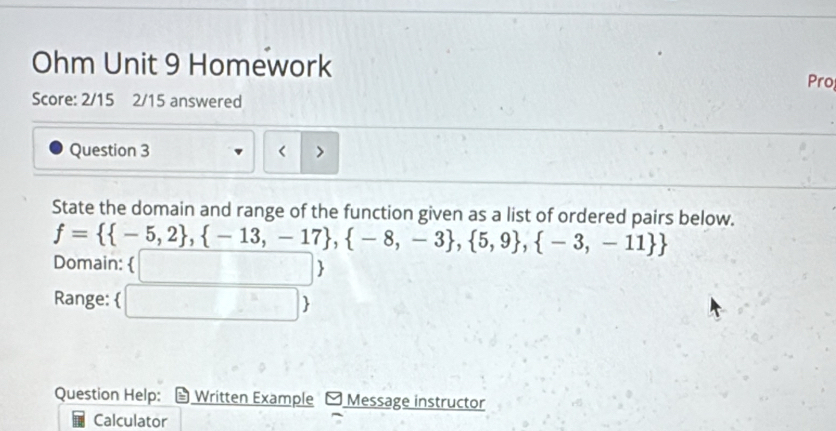 Ohm Unit 9 Homework Pro 
Score: 2/15 2/15 answered 
Question 3 
State the domain and range of the function given as a list of ordered pairs below.
f=  -5,2 , -13,-17 , -8,-3 , 5,9 , -3,-11 
Domain: (□ ) 
Range: □  
Question Help: Written Example Message instructor 
Calculator