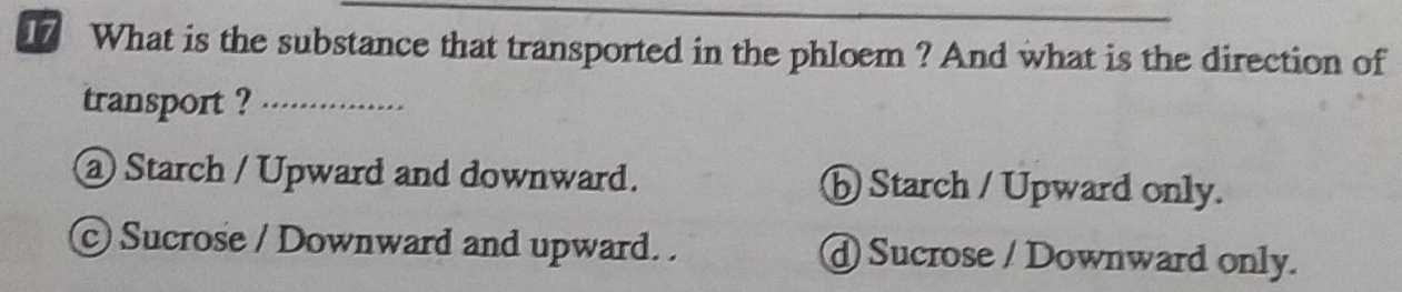 What is the substance that transported in the phloem ? And what is the direction of
transport ?_
@ Starch / Upward and downward. ⓑ Starch / Upward only.
© Sucrose / Downward and upward. . @ Sucrose / Downward only.