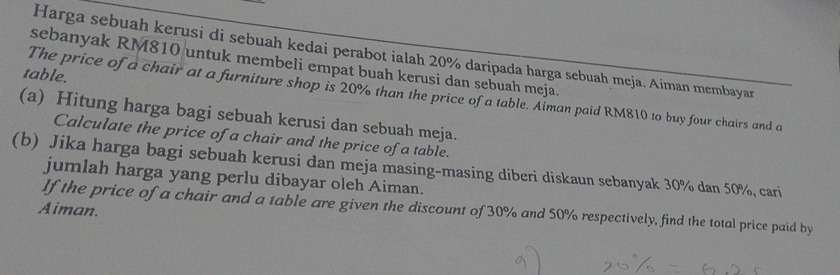 Harga sebuah kerusi di sebuah kedai perabot ialah 20% daripada harga sebuah meja. Aiman membayar 
sebanyak RM810 untuk membeli empat buah kerusi dan sebuah meja. 
table. 
The price of a chair at a furniture shop is 20% than the price of a table. Aiman paid RM810 to buy four chairs and a 
(a) Hitung harga bagi sebuah kerusi dan sebuah meja. 
Calculate the price of a chair and the price of a table. 
(b) Jika harga bagi sebuah kerusi dan meja masing-masing diberi diskaun sebanyak 30% dan 50%, cari 
jumlah harga yang perlu dibayar oleh Aiman. 
If the price of a chair and a table are given the discount of 30% and 50% respectively, find the total price paid by 
Aiman.