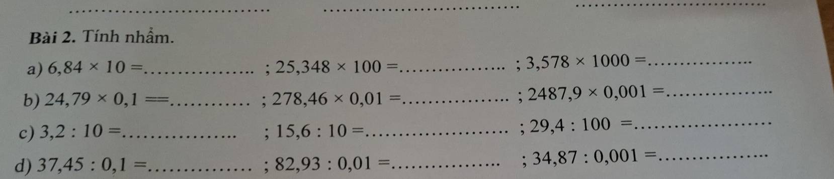 Tính nhẩm. 
a) 6,84* 10= _ ; 25,348* 100= _; 3,578* 1000= _ 
b) 24,79* 0,1= _ ; 278,46* 0,01= _ ; 2487,9* 0,001= _ 
c) 3,2:10= _ ; 15,6:10= _ 
; 29,4:100= _ 
d) 37,45:0,1= _ ; 82,93:0,01= _ 
; 34,87:0,001= _