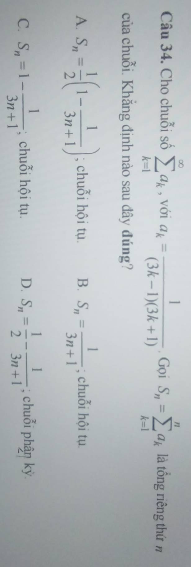 Cho chuỗi số sumlimits _(k=1)^(∈fty)a_k , với a_k= 1/(3k-1)(3k+1) . Gọi S_n=sumlimits _(k=1)^na_k là tổng riêng thứ n
của chuỗi. Khắng định nào sau đây đúng?
A. S_n= 1/2 (1- 1/3n+1 ); chuỗi hội tụ. B. S_n= 1/3n+1 ; chuỗi hội tụ
C. S_n=1- 1/3n+1 ; chuỗi hội tụ. D. S_n= 1/2 - 1/3n+1 ; chuỗi phận kỳ