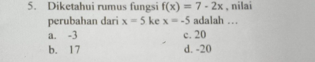 Diketahui rumus fungsi f(x)=7-2x , nilai
perubahan dari x=5 ke x=-5 adalah .
a. -3 c. 20
b. 17 d. -20