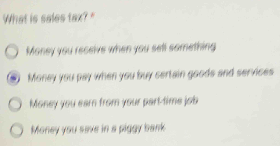 What is sales tax? "
Money you receive when you sell something
Money you pay when you buy certain goods and services
Money you earn from your part time job
Money you save in a piggy bank