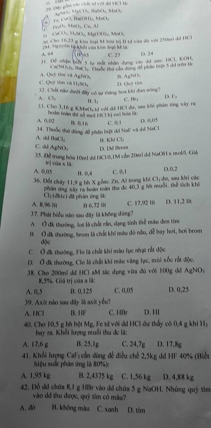 nầm các chất tơ v cride11C1de
30, Day AgNO_3.MgCO_3.BaSO_4.MnO_2
- Fe,CuO,Ba(OH)_2,MnO_2
a Cu_2O_3.MnO_2.Cu.Al
_CaCO_3,H_2SO_4,Mg(OH)_2,MnO_3
30. Cho 16.25 & kim loại M hóa trị II td vừa đủ với 250ml đd HCl
3M. Nguyên tử khối của kim loại M là:
A. 64 D.65 C. 27 D. 24
31. Để nhận biết 5 lo mắt nhân đựng các dd sau: HCI, KOH
Ca(NO_3)_2, BaCL, Thuốc thử cần dùng đề phân biệt 5 đã trên là:
A. Quỷ tím và AgNO, B. AgNO_3
C. Quy tím và H_2SO_4 D. Quhat y tim
32. Chất nào dưới đây có sự thăng hoa khi đun nóng?
A. Cl_2 B. l_2
C. Br₂ D. F_2
33. Cho 3,16 g KM O_4 td với dd HCl dư, sau khi phản ứng xây ra
hoàn toàn thì số moi HICI bị oxi hóa là:
A. 0.02 B. 0,16 C. 0, 1 D. 0,05
34. Thuốc thử dùng để phân biệt dd NaF và dd NaCl
A.dd BaCl_2 KhICl_2
B.
C. dd AgNO_3 D. Dd Brom
35. Để trung hòa 10m1 dd HCl 0,1M cần 20ml dd NaOH x mol/l. Giá
trj ciba* la
A. 0.05 B. 0,4 C. 0, 1 D.0,2
36. Đốt cháy 11,9 g hh X gồm: Zn. Al trong kh Cl_2du , sau khi các
phản ứng xây ra hoàn toàn thu đe 40,3 g hh muối, thể tích khí
Cl_2(dktc) *  đã phản ứng là:
A. 8,96 lit B 6,72 lft C. 17,92 lit D. 11,2 lft
37. Phát biểu nào sau dây là không đủng?
A. Ở đk thường, lot là chất rần, dạng tinh thể màu đen tím
B. Ở dk thường, brom là chất khí màu đỏ nâu, dễ bay hơi, hơi brom
độc
C. Ở đk thường, Flo là chất khí màu lục nhạt rất độc
D. Ở đk thường, Clo là chất khí màu vàng lục, mùi xốc rất độc.
38. Cho 200ml dd HCl aM tác dụng vừa đủ với 100g dd AgNO_3
8,5%. Giá trị của a là:
A. 0.5 B. 0,125 C. 0,05 D. 0,25
39. Axit nào sau đây là axit yếu?
A. HCl B. HF C. HBr D. HI
40. Cho 10,5 g hh bột Mg, Fe td với dd HCl dư thấy có 0,4 g khí H₂
bay ra. Khối lượng muối thu đc là:
A. 17,6 g B.25,1g C. 24,7g D. 17,8g
41. Khối lượng C aF_2 cần dùng để điều chế 2,5kg dd HF 40% (Biết
hiệu suất phân ứng là 80%):
A. 1,95 kg B. 2,4375 kg C. 1,56 kg D. 4,88 kg
42. Đổ dd chứa 8,1 g HBr vào dd chứa 5 g NaOH. Nhúng quỳ tím
vào dd thu được, quỳ tím có màu?
A. đò B. không màu C. xanh D. tím