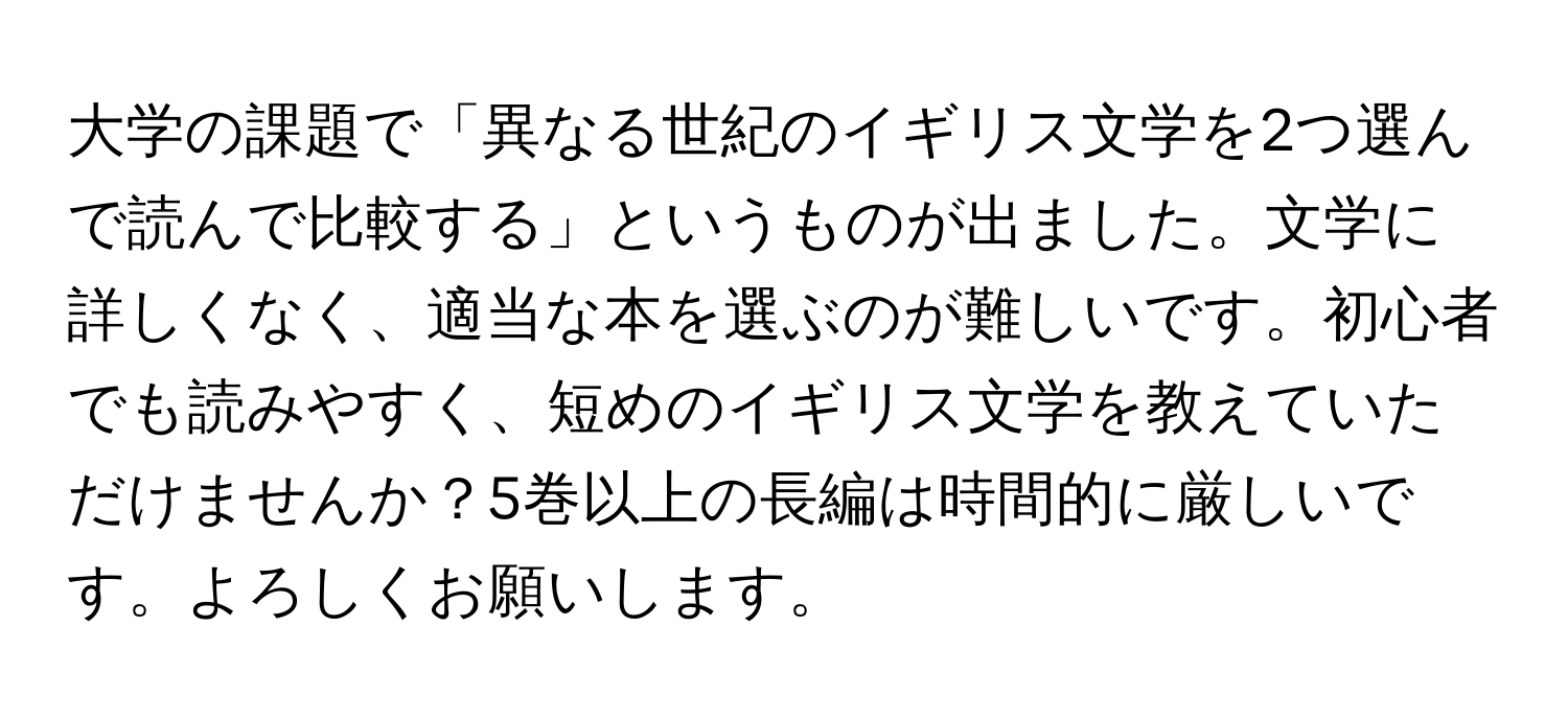 大学の課題で「異なる世紀のイギリス文学を2つ選んで読んで比較する」というものが出ました。文学に詳しくなく、適当な本を選ぶのが難しいです。初心者でも読みやすく、短めのイギリス文学を教えていただけませんか？5巻以上の長編は時間的に厳しいです。よろしくお願いします。