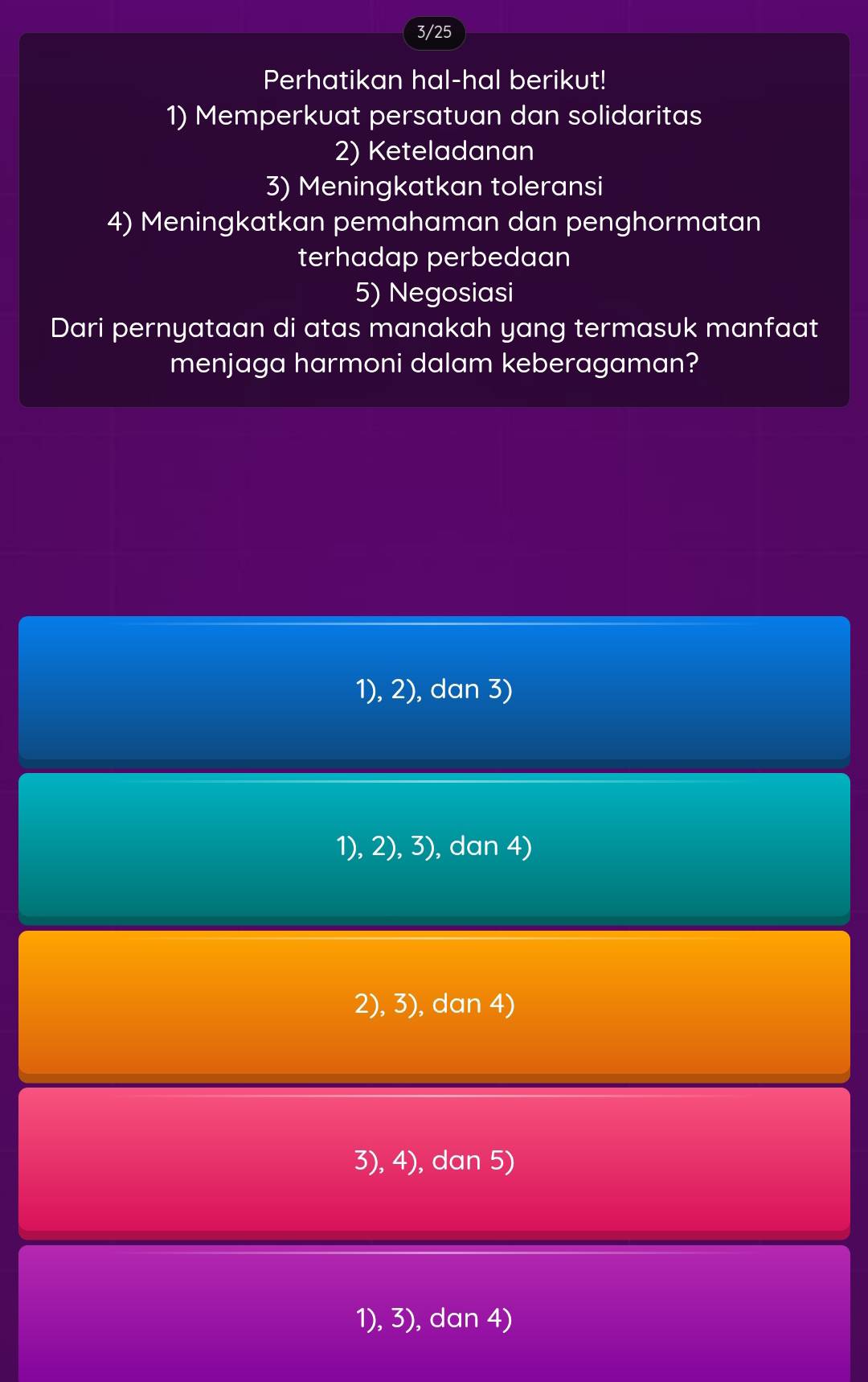 3/25
Perhatikan hal-hal berikut!
1) Memperkuat persatuan dan solidaritas
2) Keteladanan
3) Meningkatkan toleransi
4) Meningkatkan pemahaman dan penghormatan
terhadap perbedaan
5) Negosiasi
Dari pernyataan di atas manakah yang termasuk manfaat
menjaga harmoni dalam keberagaman?
1), 2), dan 3)
1), 2), 3), dan 4)
2), 3), dan 4)
3), 4), dan 5)
1), 3), dan 4)