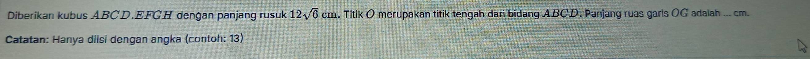 Diberikan kubus ABCD. EFGH dengan panjang rusuk .. Titik O merupakan titik tengah dari bidang ABCD. Panjang ruas garis OG adalah ... cm. 12sqrt(6)cm
Catatan: Hanya diisi dengan angka (contoh: 13)