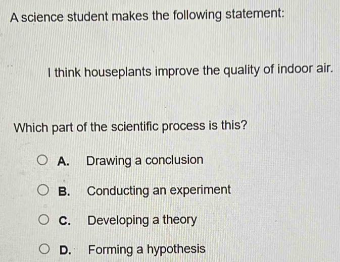 A science student makes the following statement:
I think houseplants improve the quality of indoor air.
Which part of the scientific process is this?
A. Drawing a conclusion
B. Conducting an experiment
C. Developing a theory
D. Forming a hypothesis