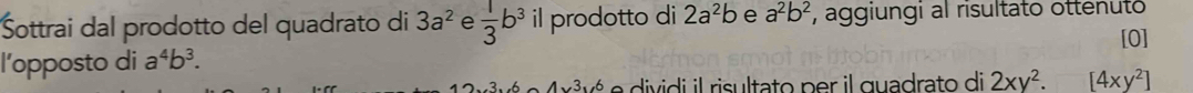 Šottrai dal prodotto del quadrato di 3a^2 e  1/3 b^3 il prodotto di 2a^2b e a^2b^2 , aggiungi al risultato ottenuto 
[0] 
l’opposto di a^4b^3. 
3 vé e dividi il risultato per il guadrato di 2xy^2.[4xy^2]