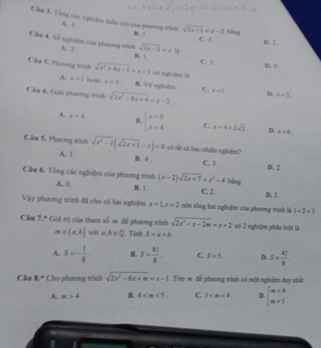 Cầu 3. Tổng các nghiệm (nều có) của phương trình: sqrt(2x-1)=x-2 bǎng
A. G .

C. 5. D. 2 .
Cầu 4, Số nghiệm của phương trình sqrt(3x-2)=x 1
A. 2. B. 1.
C. 3.
D. ⑤
Cầu 5, Phương trình sqrt(x^2+4x-1)=x-3 có nghiệm là
A. x=1 hoặc x=3. B. Vô nghiệm. C. x=1,
Cầu 6. Giải phương trình sqrt(2x^2-8x+4)=x-2
D. x=3.
A. x=4, beginarrayl x=0 x=4endarray.
B.
C. x=4+2sqrt(2). D. x=6.
Câu 5. Phương trình sqrt(x^2-1)(sqrt(2x+1)-x)=0 có tắt cá bao nhiều nghiệm?
A. 1 B. 4 . C. 3.
D. 2 .
Câu 6. Tổng các nghiệm của phương trình (x-2)sqrt(2x+7)=x^2-4 bǎng
A. 0, B. 1. C. 2.
D. 3.
Vậy phương trình đã cho có hai nghiệm x=1,x=2 nên tổng hai nghiệm của phương trình là 1+2=3.
Câu 7.* Giá trị của tham số m để phương trình sqrt(2x^2-x-2m)=x+2 có 2 nghiệm phần biệt là
m∈ (a;b] với a,b∈ Q. Tính S=a+b.
B.
A. S=- 1/8 . S= 81/8 . C. S=5.
D. S= 41/8 .
Câu 8.^ast  Cho phương trinh sqrt(2x^2-6x+m)=x-1. Tim m đề phương trình có một nghiệm duy nhất
A. m>4. B. 4 C. 3 D. [m<4</tex>